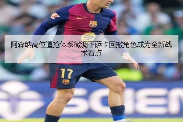 阿森纳高位逼抢体系微调下萨卡回撤角色成为全新战术看点